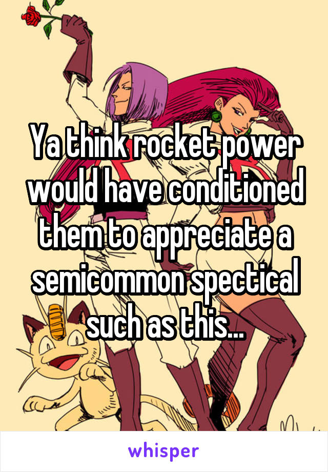 Ya think rocket power would have conditioned them to appreciate a semicommon spectical such as this...