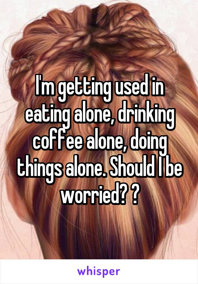 I'm getting used in eating alone, drinking coffee alone, doing things alone. Should I be worried? 😂