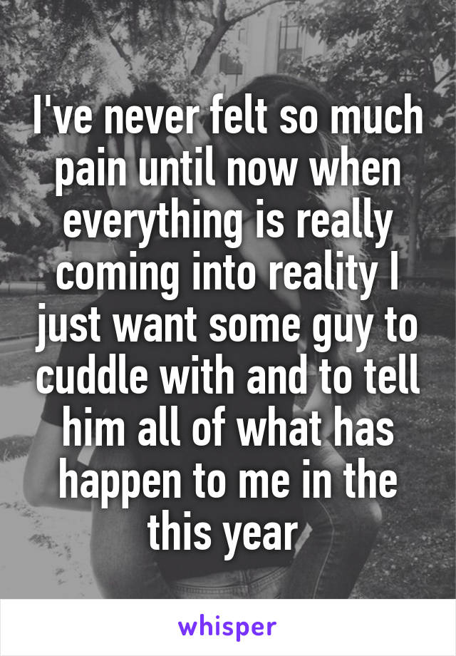 I've never felt so much pain until now when everything is really coming into reality I just want some guy to cuddle with and to tell him all of what has happen to me in the this year 