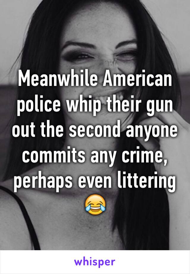 Meanwhile American police whip their gun out the second anyone commits any crime, perhaps even littering 😂