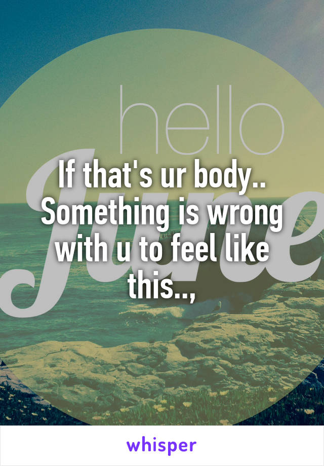 If that's ur body.. Something is wrong with u to feel like this..,