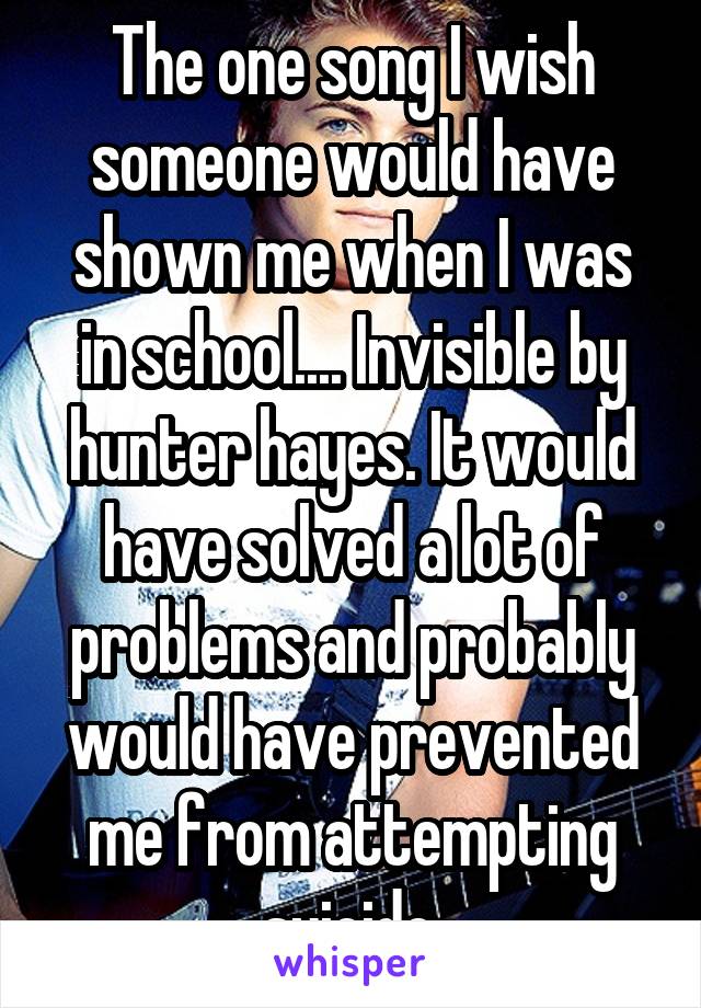 The one song I wish someone would have shown me when I was in school.... Invisible by hunter hayes. It would have solved a lot of problems and probably would have prevented me from attempting suicide.