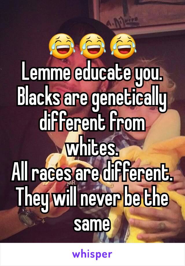 😂😂😂
Lemme educate you.
Blacks are genetically different from whites.
All races are different.
They will never be the same