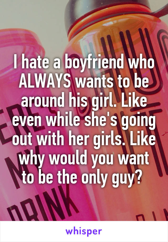 I hate a boyfriend who ALWAYS wants to be around his girl. Like even while she's going out with her girls. Like why would you want to be the only guy? 