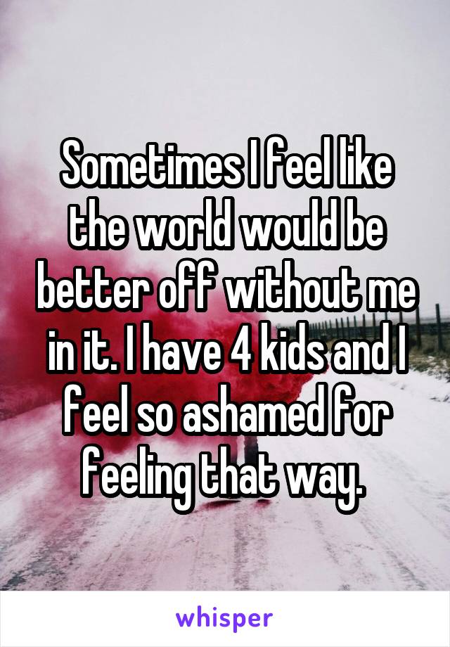 Sometimes I feel like the world would be better off without me in it. I have 4 kids and I feel so ashamed for feeling that way. 