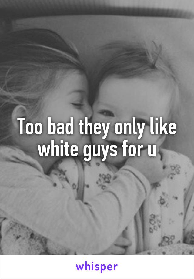 Too bad they only like white guys for u