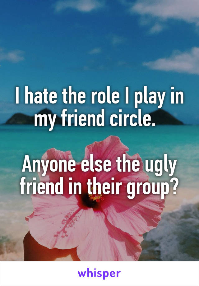 I hate the role I play in my friend circle.  

Anyone else the ugly friend in their group?