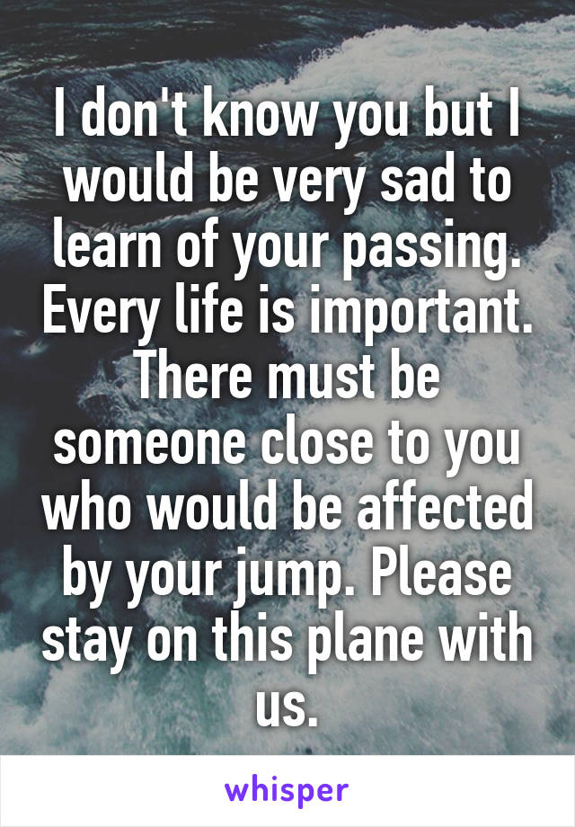 I don't know you but I would be very sad to learn of your passing. Every life is important. There must be someone close to you who would be affected by your jump. Please stay on this plane with us.