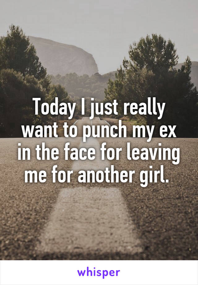 Today I just really want to punch my ex in the face for leaving me for another girl. 