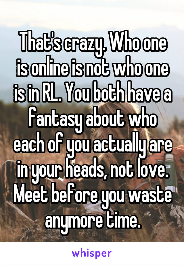 That's crazy. Who one is online is not who one is in RL. You both have a fantasy about who each of you actually are in your heads, not love. Meet before you waste anymore time.