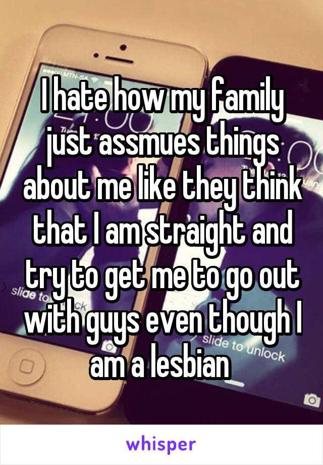 I hate how my family just assmues things about me like they think that I am straight and try to get me to go out with guys even though I am a lesbian 