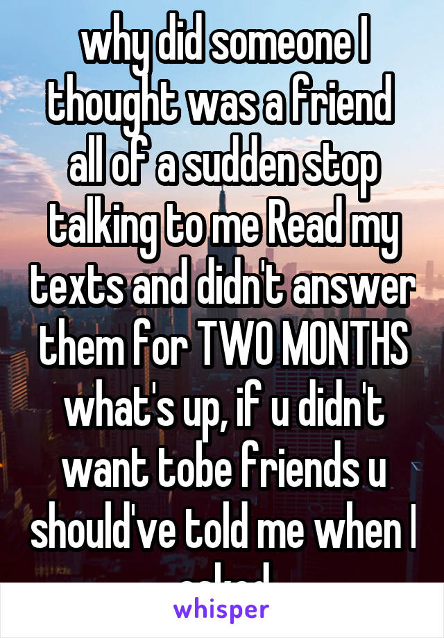 why did someone I thought was a friend  all of a sudden stop talking to me Read my texts and didn't answer them for TWO MONTHS what's up, if u didn't want tobe friends u should've told me when I asked