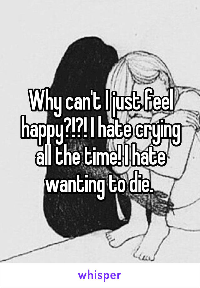 Why can't I just feel happy?!?! I hate crying all the time! I hate wanting to die. 