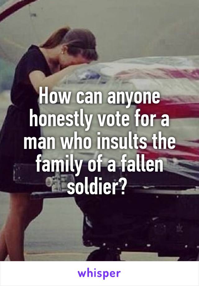 How can anyone honestly vote for a man who insults the family of a fallen soldier? 