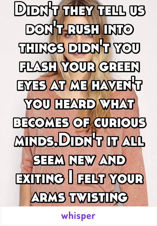 Didn't they tell us don't rush into things didn't you flash your green eyes at me haven't you heard what becomes of curious minds.Didn't it all seem new and exiting I felt your arms twisting around me