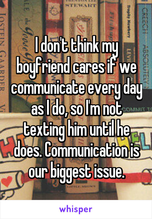 I don't think my boyfriend cares if we communicate every day as I do, so I'm not texting him until he does. Communication is our biggest issue.