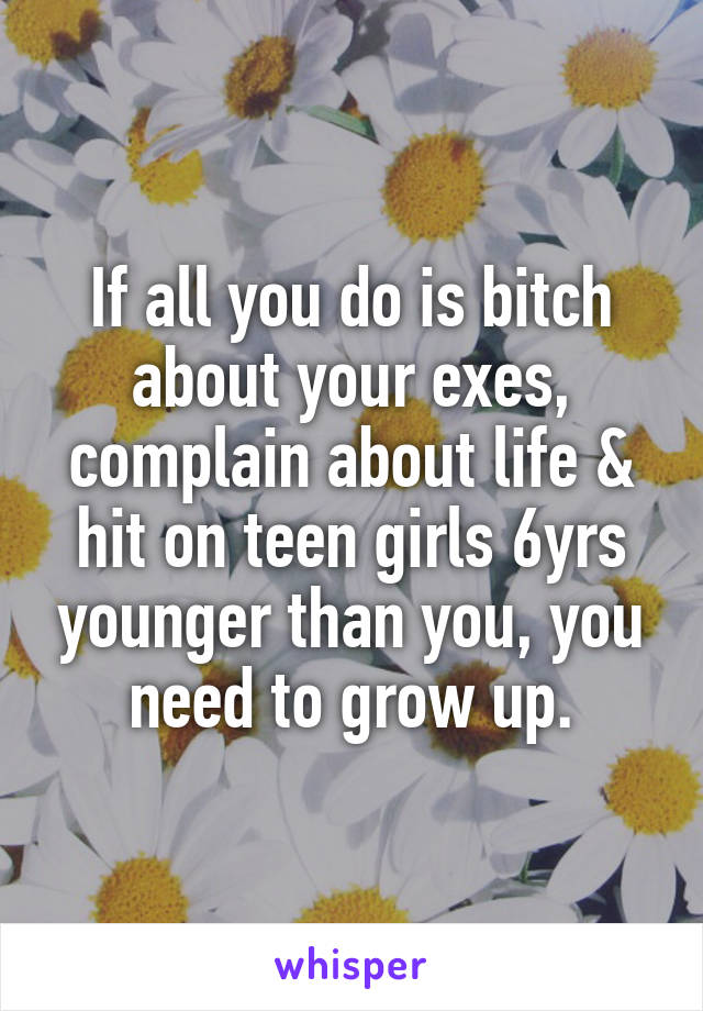 If all you do is bitch about your exes, complain about life & hit on teen girls 6yrs younger than you, you need to grow up.