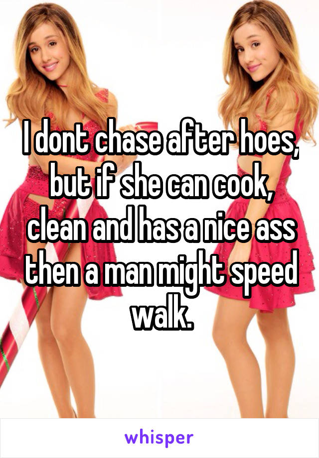 I dont chase after hoes, but if she can cook, clean and has a nice ass then a man might speed walk.