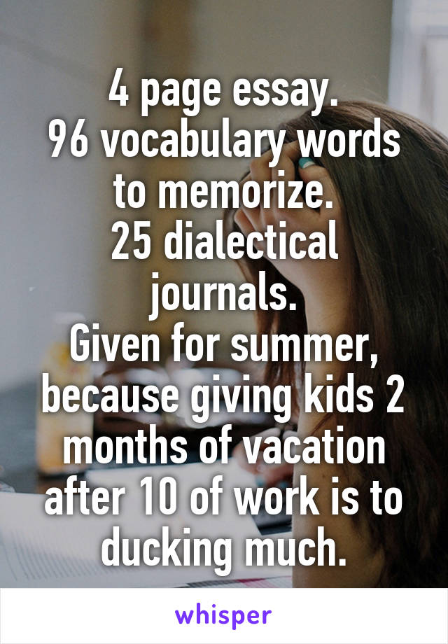 4 page essay.
96 vocabulary words to memorize.
25 dialectical journals.
Given for summer, because giving kids 2 months of vacation after 10 of work is to ducking much.