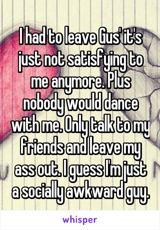 I had to leave Gus' it's just not satisfying to me anymore. Plus nobody would dance with me. Only talk to my friends and leave my ass out. I guess I'm just a socially awkward guy.