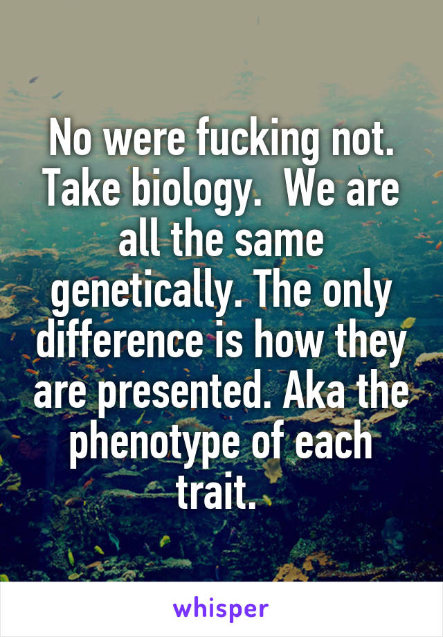 No were fucking not. Take biology.  We are all the same genetically. The only difference is how they are presented. Aka the phenotype of each trait. 