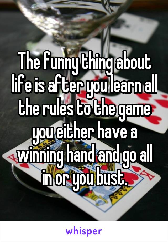 The funny thing about life is after you learn all the rules to the game you either have a winning hand and go all in or you bust.