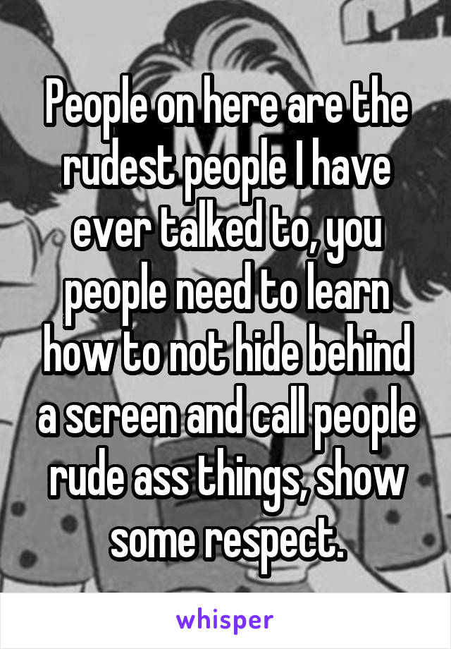 People on here are the rudest people I have ever talked to, you people need to learn how to not hide behind a screen and call people rude ass things, show some respect.