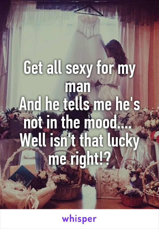 Get all sexy for my man 
And he tells me he's not in the mood.... 
Well isn't that lucky me right!?