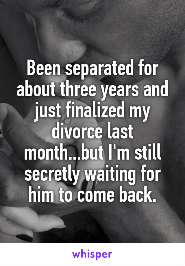 Been separated for about three years and just finalized my divorce last month...but I'm still secretly waiting for him to come back.