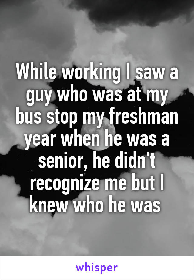 While working I saw a guy who was at my bus stop my freshman year when he was a senior, he didn't recognize me but I knew who he was 