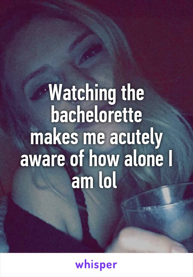 Watching the bachelorette
makes me acutely aware of how alone I am lol 