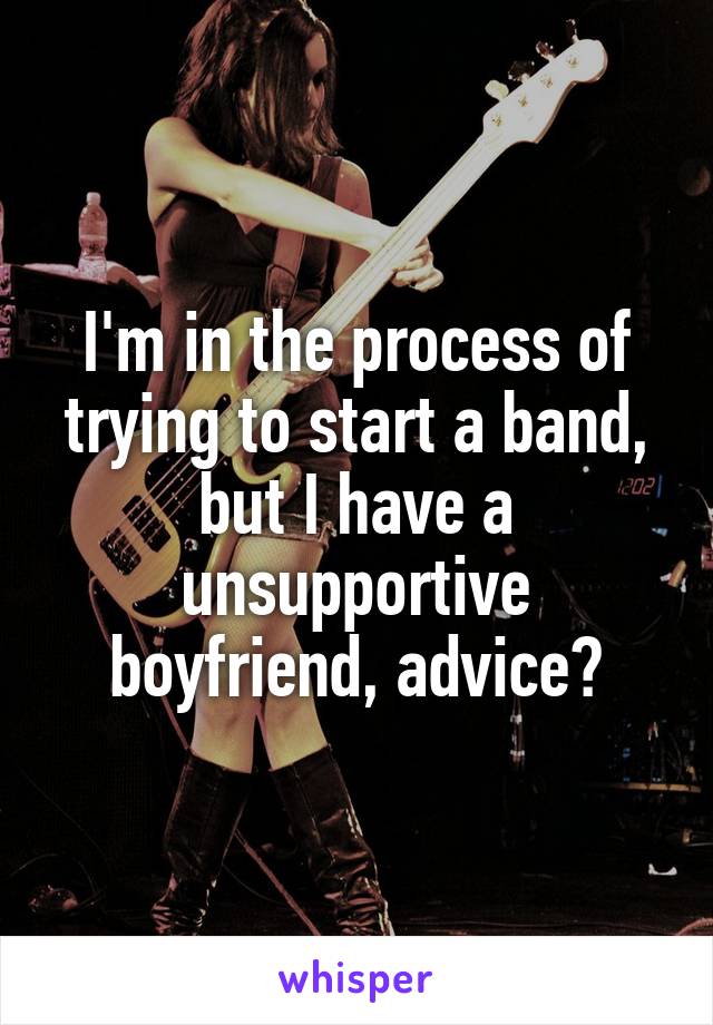 I'm in the process of trying to start a band, but I have a unsupportive boyfriend, advice?