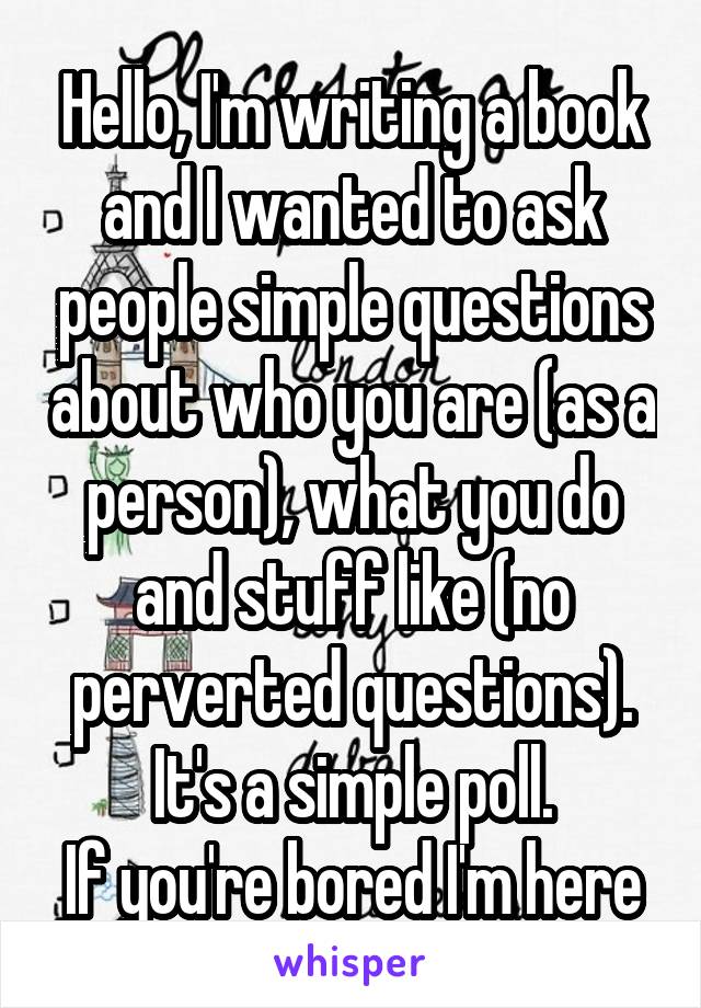 Hello, I'm writing a book and I wanted to ask people simple questions about who you are (as a person), what you do and stuff like (no perverted questions). It's a simple poll.
If you're bored I'm here