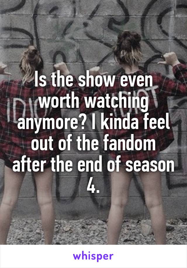 Is the show even worth watching anymore? I kinda feel out of the fandom after the end of season 4.