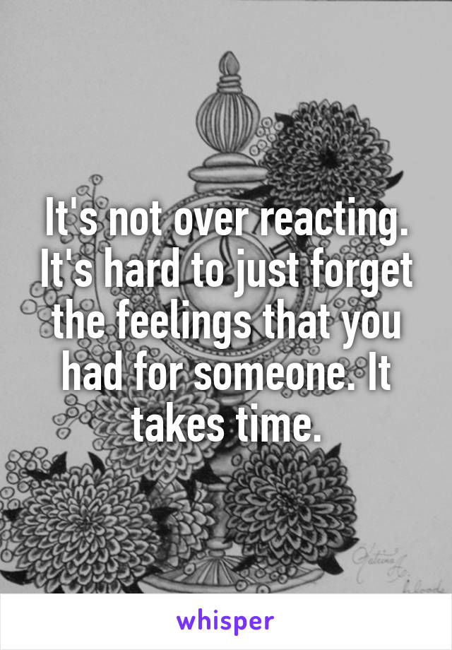 It's not over reacting. It's hard to just forget the feelings that you had for someone. It takes time.