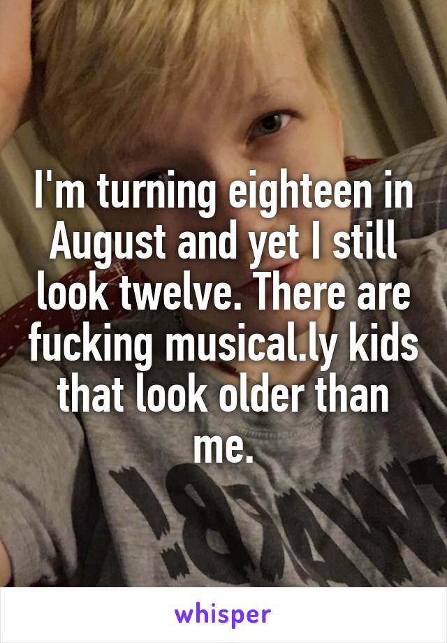 I'm turning eighteen in August and yet I still look twelve. There are fucking musical.ly kids that look older than me.