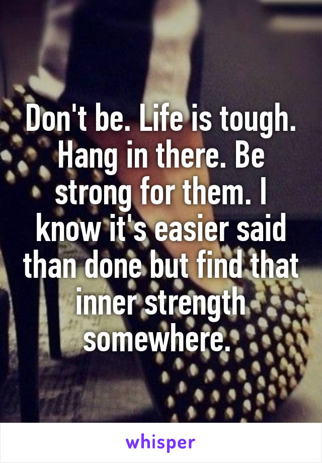 Don't be. Life is tough. Hang in there. Be strong for them. I know it's easier said than done but find that inner strength somewhere. 