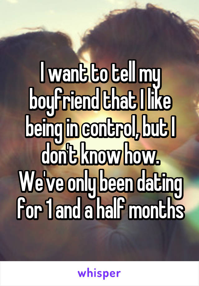 I want to tell my boyfriend that I like being in control, but I don't know how.
We've only been dating for 1 and a half months