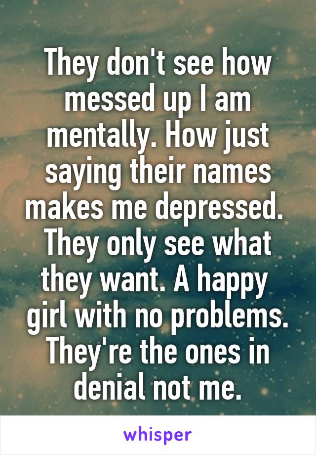 They don't see how messed up I am mentally. How just saying their names makes me depressed. 
They only see what they want. A happy  girl with no problems. They're the ones in denial not me.