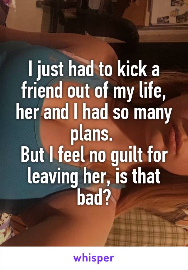 I just had to kick a friend out of my life, her and I had so many plans. 
But I feel no guilt for leaving her, is that bad?