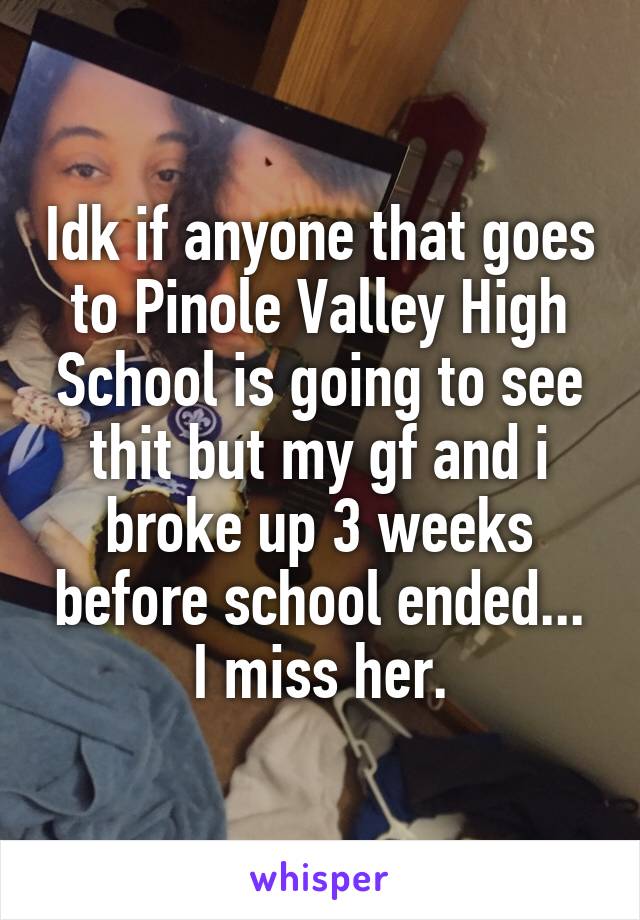 Idk if anyone that goes to Pinole Valley High School is going to see thit but my gf and i broke up 3 weeks before school ended...
I miss her.