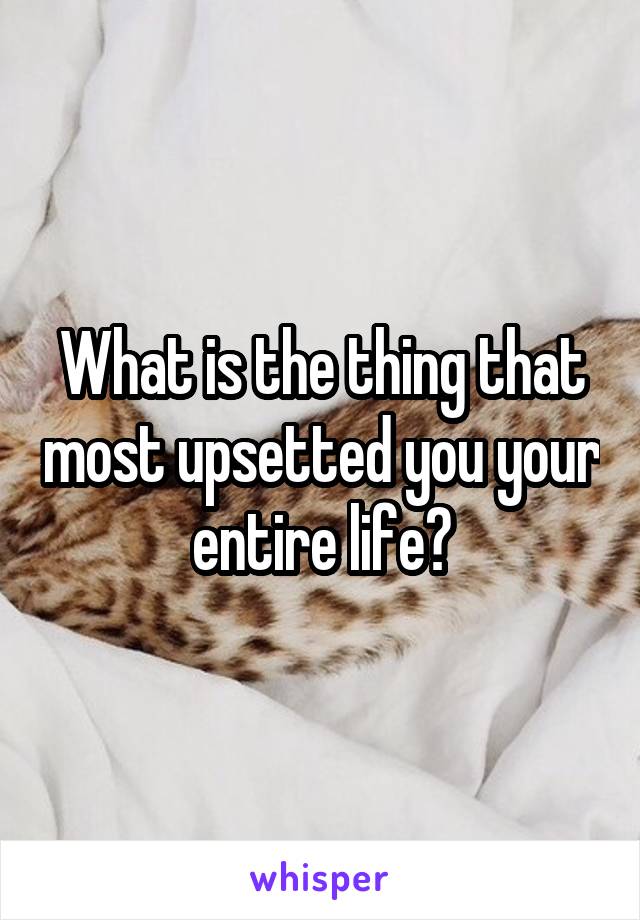 What is the thing that most upsetted you your entire life?