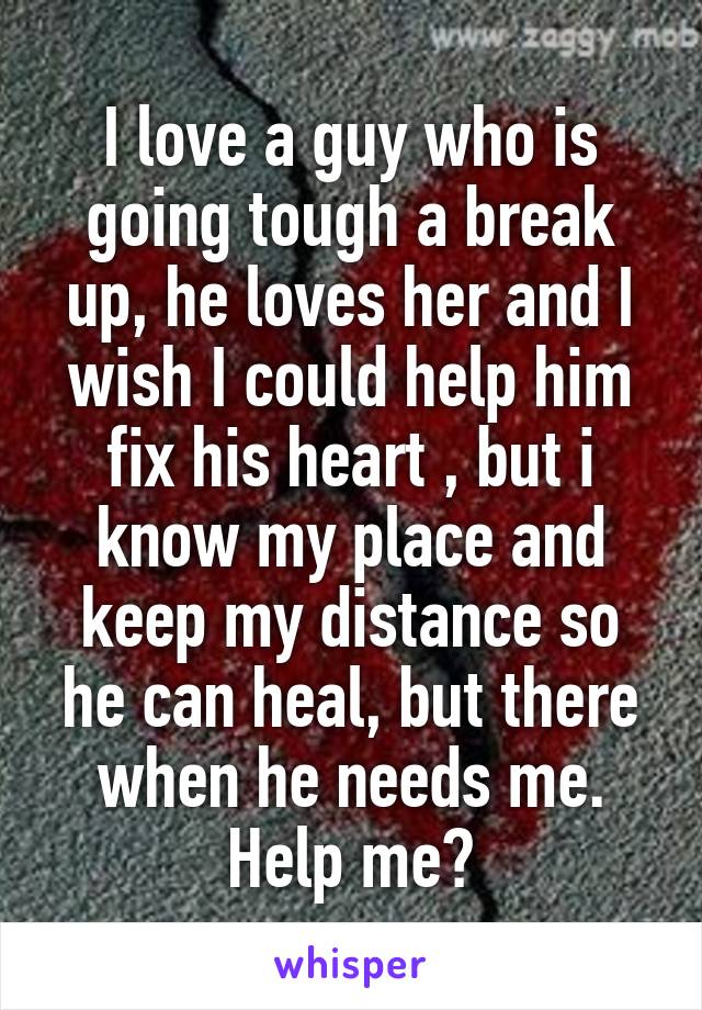 I love a guy who is going tough a break up, he loves her and I wish I could help him fix his heart , but i know my place and keep my distance so he can heal, but there when he needs me. Help me?