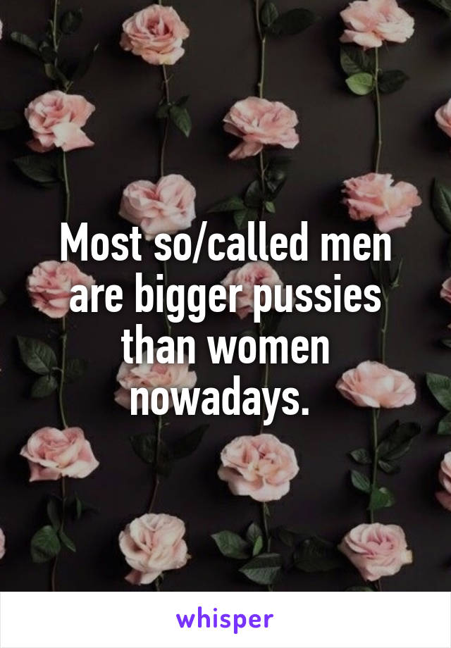 Most so/called men are bigger pussies than women nowadays. 