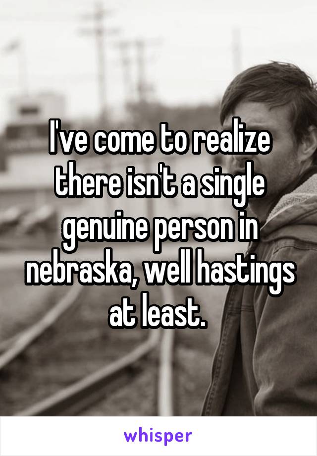 I've come to realize there isn't a single genuine person in nebraska, well hastings at least. 