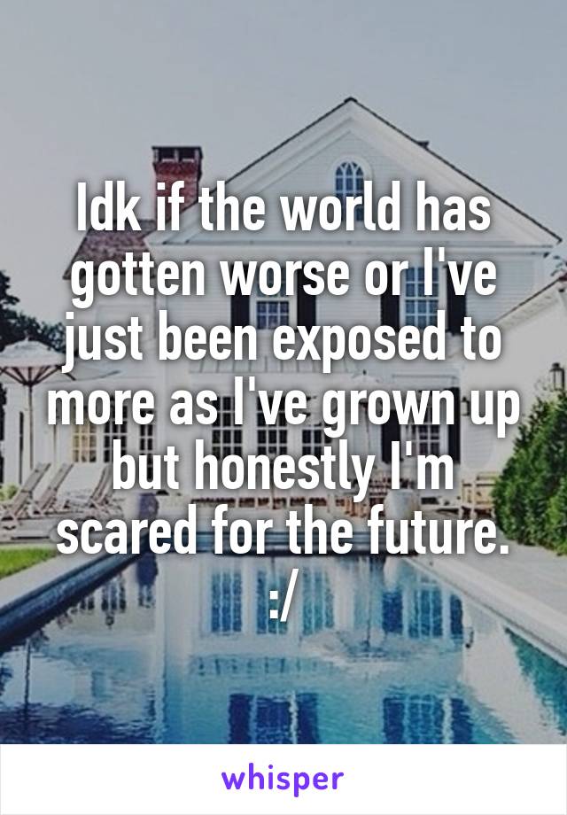 Idk if the world has gotten worse or I've just been exposed to more as I've grown up but honestly I'm scared for the future. :/