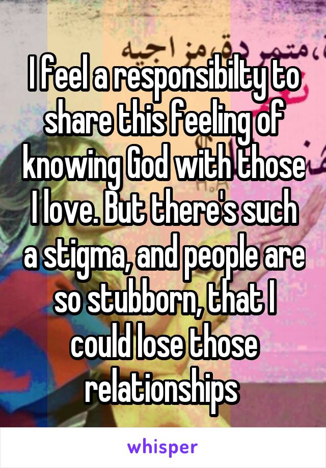 I feel a responsibilty to share this feeling of knowing God with those I love. But there's such a stigma, and people are so stubborn, that I could lose those relationships 