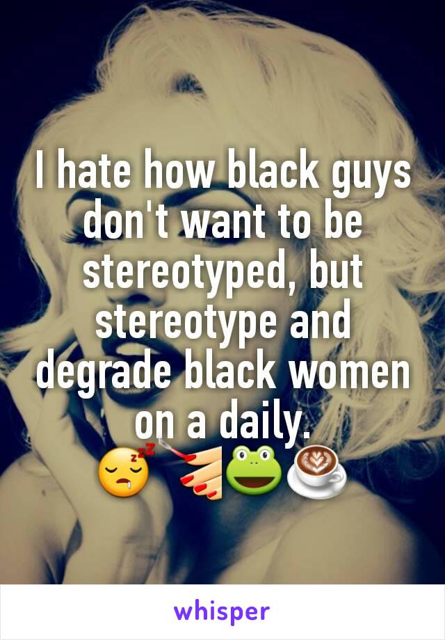 I hate how black guys don't want to be stereotyped, but stereotype and degrade black women on a daily.
😴💅🐸☕