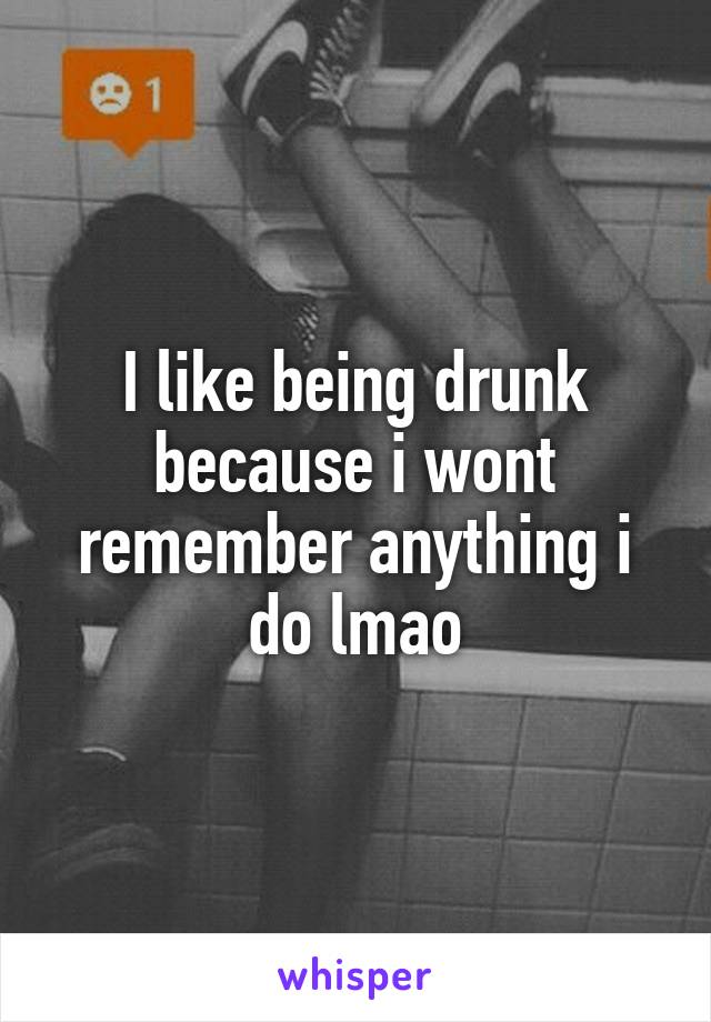 I like being drunk because i wont remember anything i do lmao