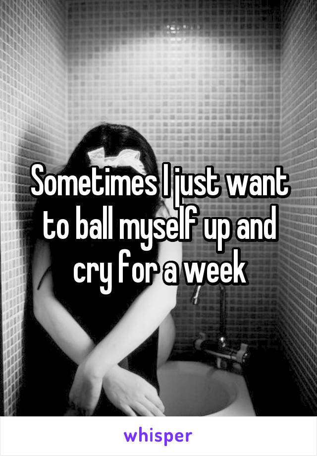 Sometimes I just want to ball myself up and cry for a week